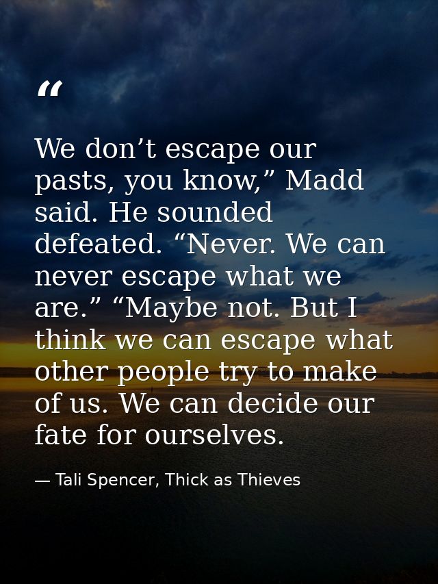 We don’t escape our pasts, you know,” Madd said. He sounded defeated. “Never. We can never escape what we are.” “Maybe n — Tali Spencer, Thick as Thieves