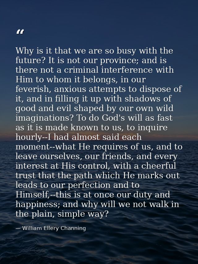 Why is it that we are so busy with the future? It is not our province; and is there not a criminal interference with Him — William Ellery Channing