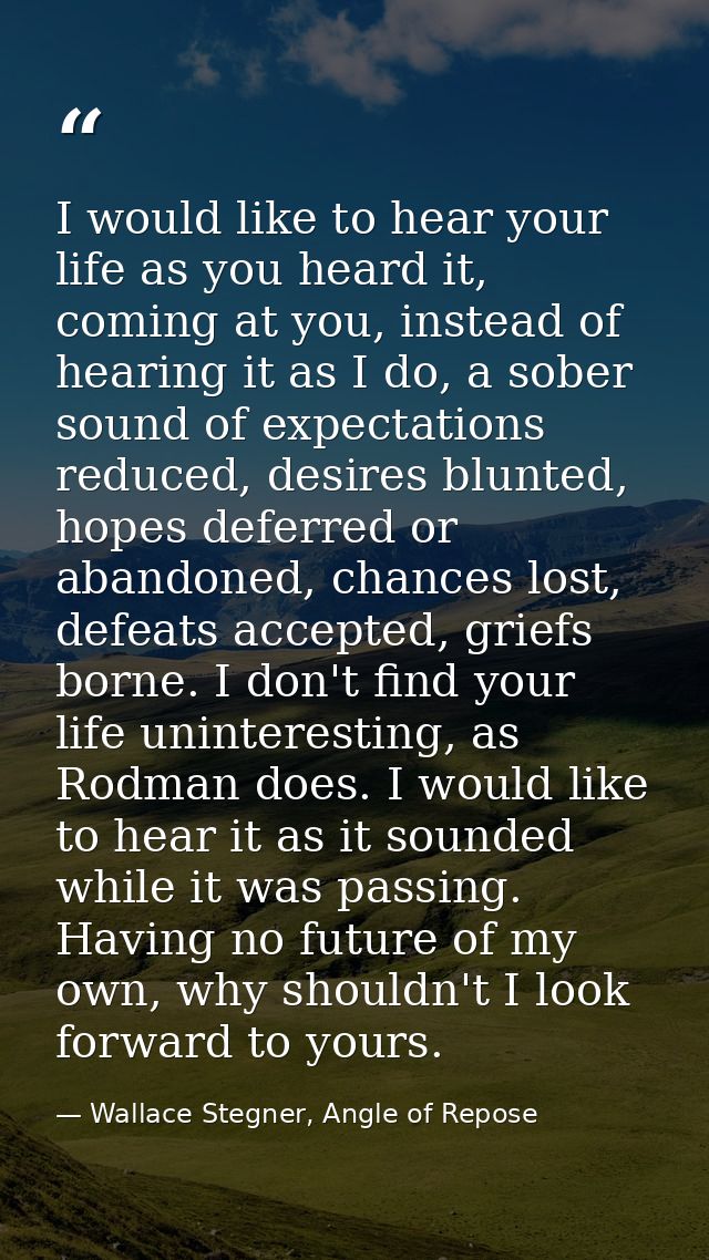 I would like to hear your life as you heard it, coming at you, instead of hearing it as I do, a sober sound of expectati — Wallace Stegner, Angle of Repose