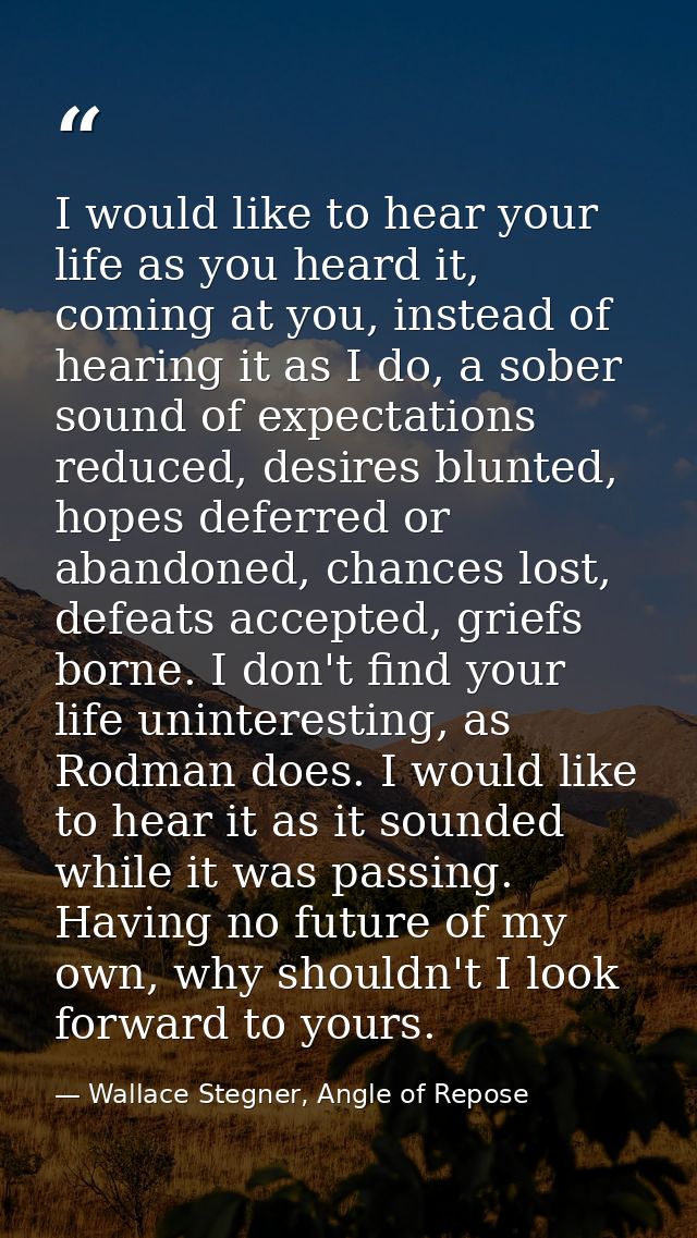 I would like to hear your life as you heard it, coming at you, instead of hearing it as I do, a sober sound of expectati — Wallace Stegner, Angle of Repose