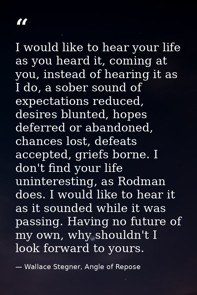 I would like to hear your life as you heard it, coming at you, instead of hearing it as I do, a sober sound of expectati — Wallace Stegner, Angle of Repose