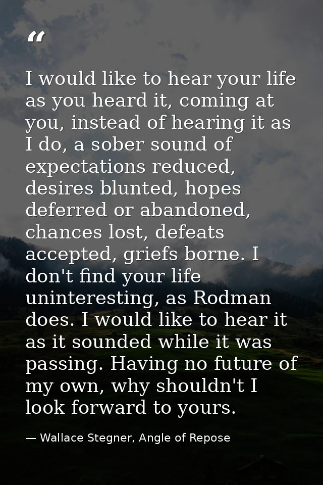 I would like to hear your life as you heard it, coming at you, instead of hearing it as I do, a sober sound of expectati — Wallace Stegner, Angle of Repose