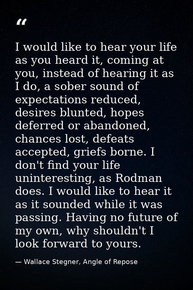 I would like to hear your life as you heard it, coming at you, instead of hearing it as I do, a sober sound of expectati — Wallace Stegner, Angle of Repose