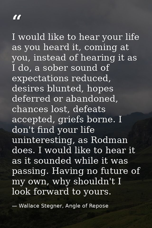 I would like to hear your life as you heard it, coming at you, instead of hearing it as I do, a sober sound of expectati — Wallace Stegner, Angle of Repose