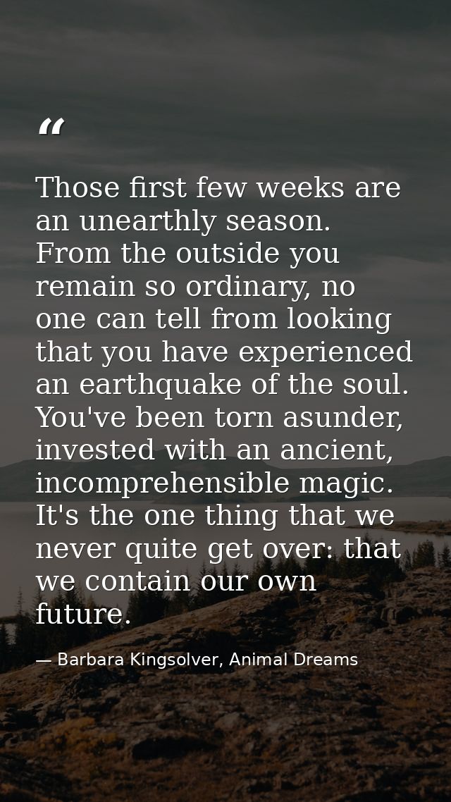 Those first few weeks are an unearthly season. From the outside you remain so ordinary, no one can tell from looking tha — Barbara Kingsolver, Animal Dreams