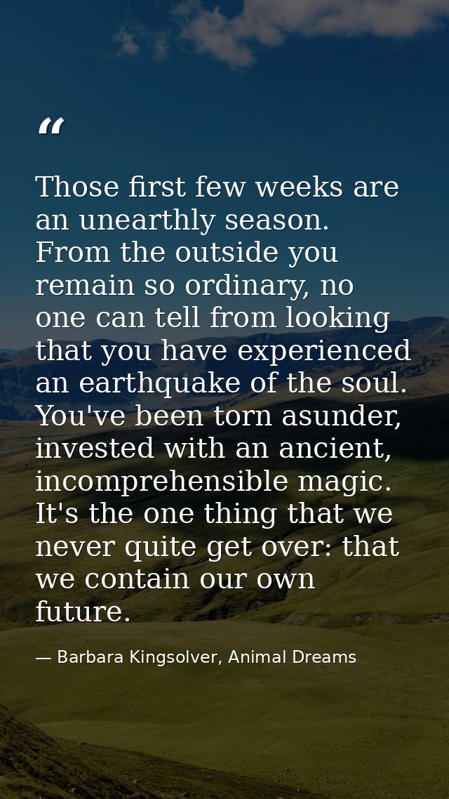 Those first few weeks are an unearthly season. From the outside you remain so ordinary, no one can tell from looking tha — Barbara Kingsolver, Animal Dreams