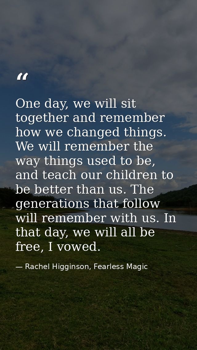 One day, we will sit together and remember how we changed things. We will remember the way things used to be, and teach  — Rachel Higginson, Fearless Magic
