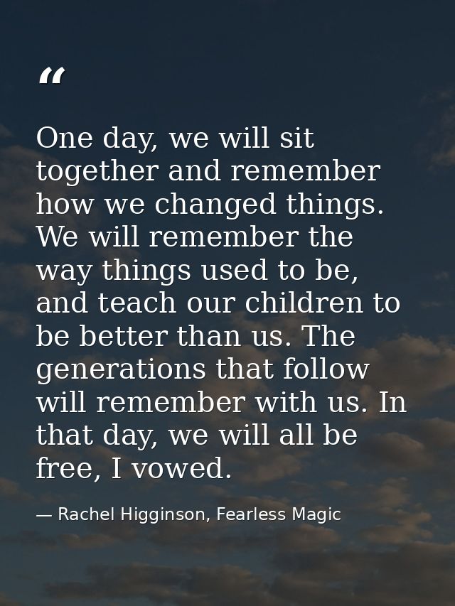 One day, we will sit together and remember how we changed things. We will remember the way things used to be, and teach  — Rachel Higginson, Fearless Magic