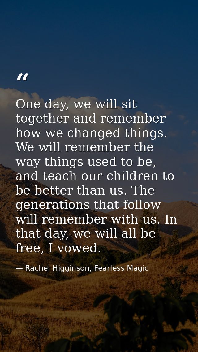 One day, we will sit together and remember how we changed things. We will remember the way things used to be, and teach  — Rachel Higginson, Fearless Magic