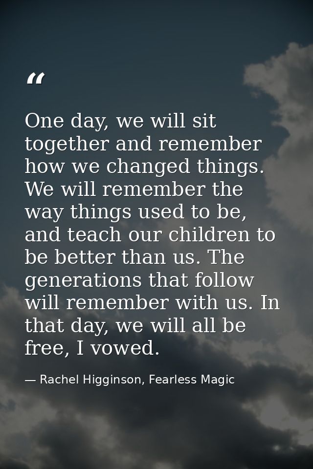 One day, we will sit together and remember how we changed things. We will remember the way things used to be, and teach  — Rachel Higginson, Fearless Magic