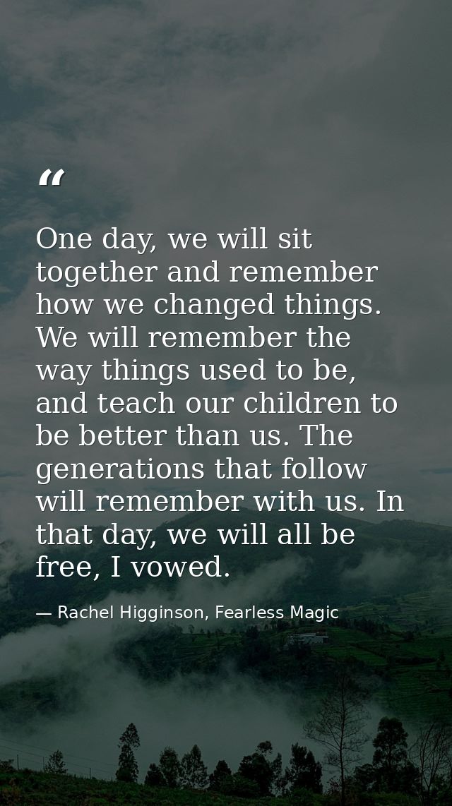 One day, we will sit together and remember how we changed things. We will remember the way things used to be, and teach  — Rachel Higginson, Fearless Magic