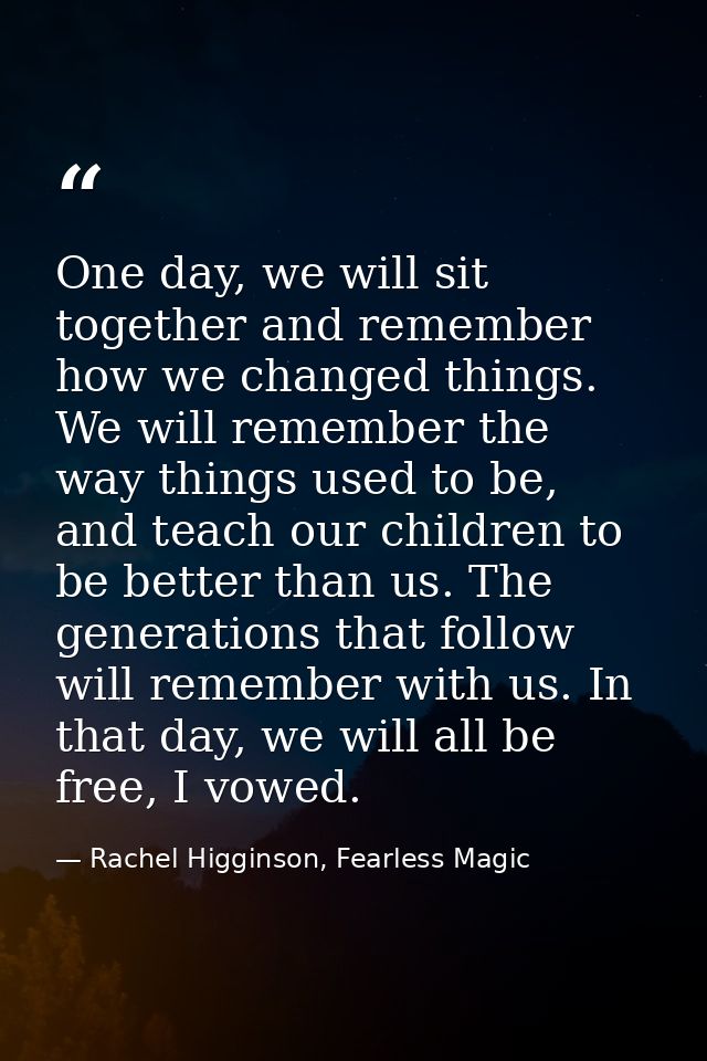 One day, we will sit together and remember how we changed things. We will remember the way things used to be, and teach  — Rachel Higginson, Fearless Magic