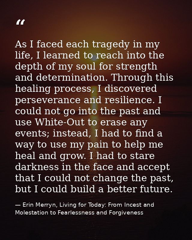 As I faced each tragedy in my life, I learned to reach into the depth of my soul for strength and determination. Through — Erin Merryn, Living for Today: From Incest and Molestation to Fearlessness and Forgiveness