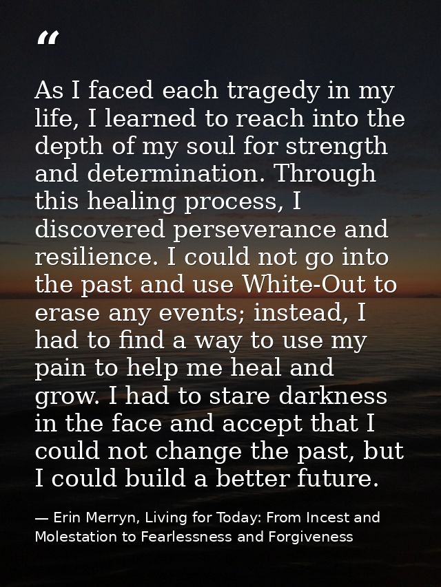 As I faced each tragedy in my life, I learned to reach into the depth of my soul for strength and determination. Through — Erin Merryn, Living for Today: From Incest and Molestation to Fearlessness and Forgiveness