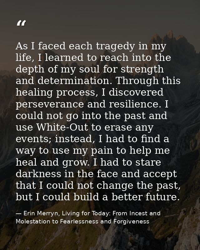 As I faced each tragedy in my life, I learned to reach into the depth of my soul for strength and determination. Through — Erin Merryn, Living for Today: From Incest and Molestation to Fearlessness and Forgiveness