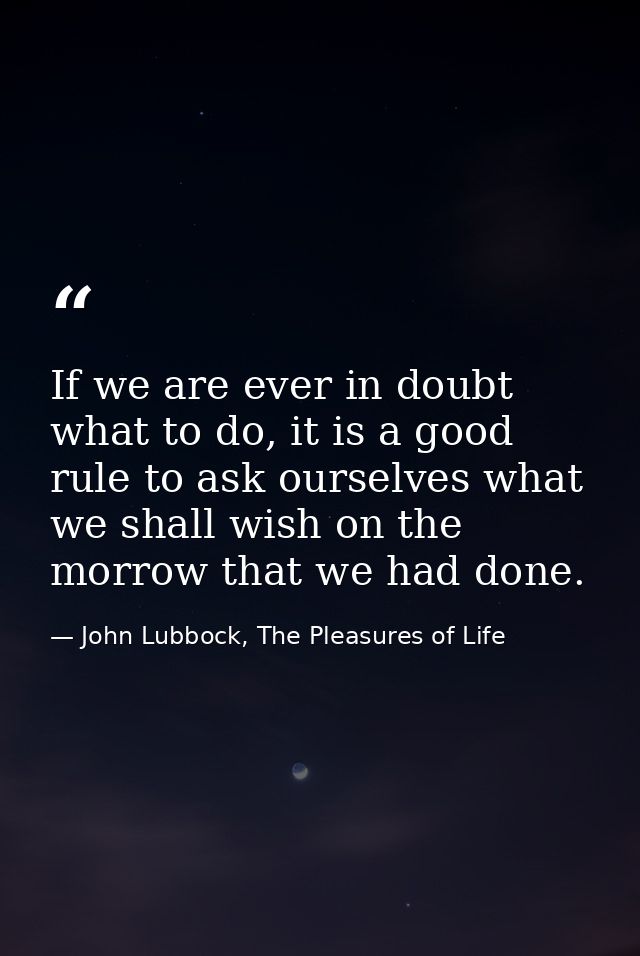 If we are ever in doubt what to do, it is a good rule to ask ourselves what we shall wish on the morrow that we had done — John Lubbock, The Pleasures of Life