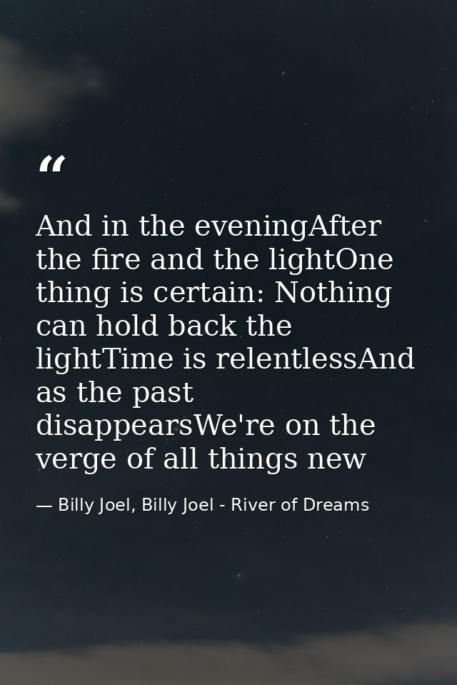 And in the eveningAfter the fire and the lightOne thing is certain: Nothing can hold back the lightTime is relentlessAnd — Billy Joel, Billy Joel - River of Dreams