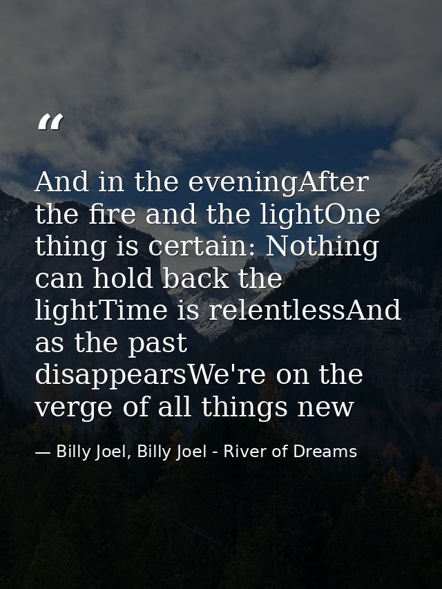 And in the eveningAfter the fire and the lightOne thing is certain: Nothing can hold back the lightTime is relentlessAnd — Billy Joel, Billy Joel - River of Dreams