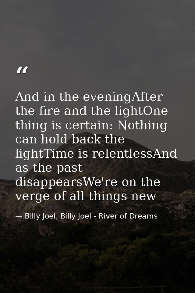 And in the eveningAfter the fire and the lightOne thing is certain: Nothing can hold back the lightTime is relentlessAnd — Billy Joel, Billy Joel - River of Dreams