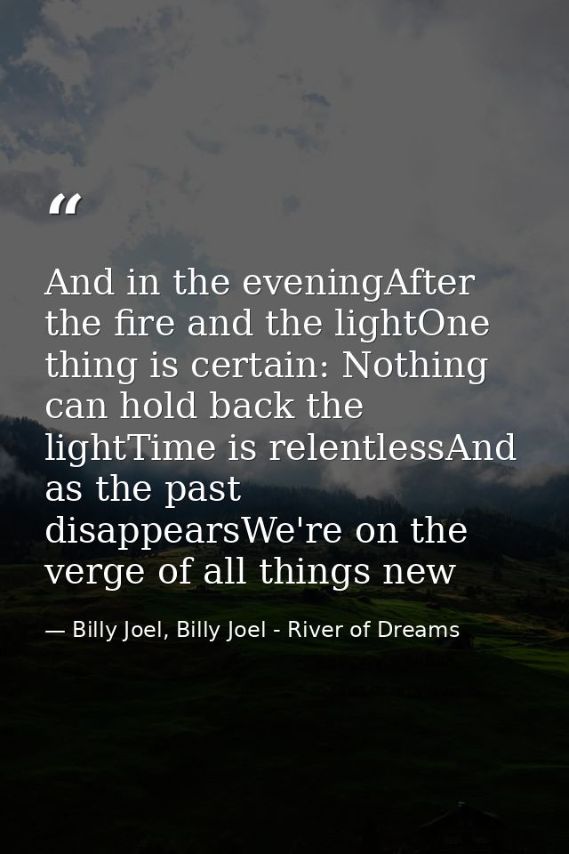 And in the eveningAfter the fire and the lightOne thing is certain: Nothing can hold back the lightTime is relentlessAnd — Billy Joel, Billy Joel - River of Dreams