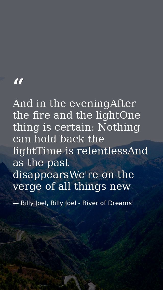 And in the eveningAfter the fire and the lightOne thing is certain: Nothing can hold back the lightTime is relentlessAnd — Billy Joel, Billy Joel - River of Dreams