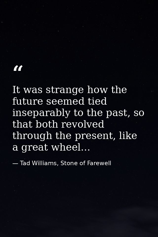 It was strange how the future seemed tied inseparably to the past, so that both revolved through the present, like a gre — Tad Williams, Stone of Farewell