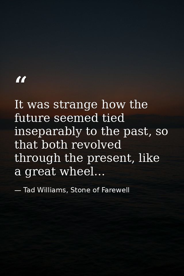 It was strange how the future seemed tied inseparably to the past, so that both revolved through the present, like a gre — Tad Williams, Stone of Farewell
