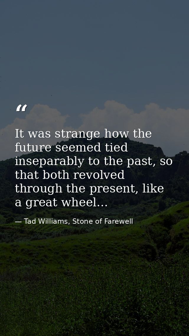 It was strange how the future seemed tied inseparably to the past, so that both revolved through the present, like a gre — Tad Williams, Stone of Farewell