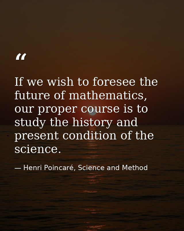 If we wish to foresee the future of mathematics, our proper course is to study the history and present condition of the  — Henri Poincaré, Science and Method