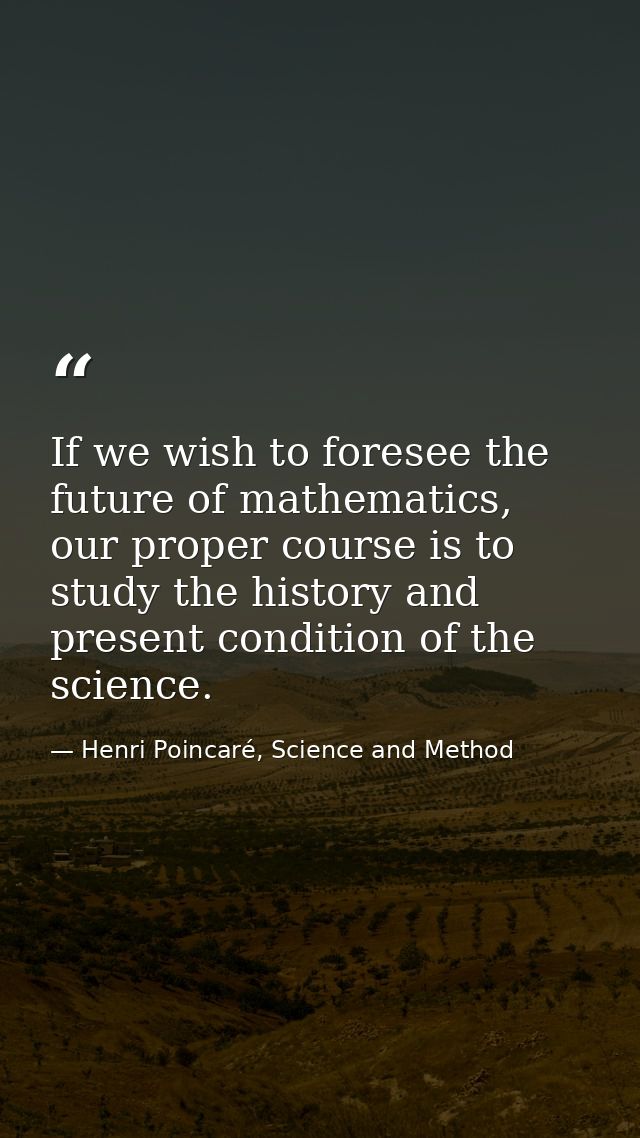 If we wish to foresee the future of mathematics, our proper course is to study the history and present condition of the  — Henri Poincaré, Science and Method