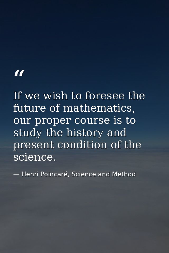 If we wish to foresee the future of mathematics, our proper course is to study the history and present condition of the  — Henri Poincaré, Science and Method