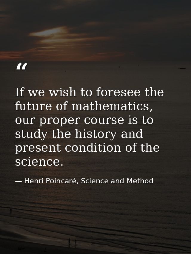 If we wish to foresee the future of mathematics, our proper course is to study the history and present condition of the  — Henri Poincaré, Science and Method
