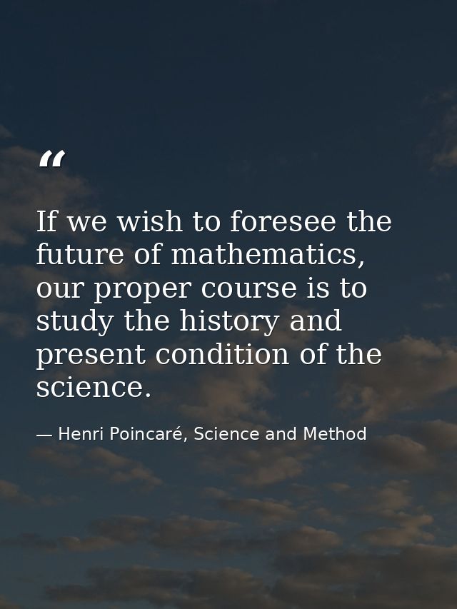 If we wish to foresee the future of mathematics, our proper course is to study the history and present condition of the  — Henri Poincaré, Science and Method