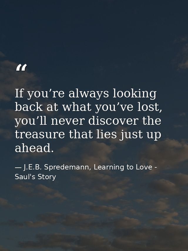 If you’re always looking back at what you’ve lost, you’ll never discover the treasure that lies just up ahead. — J.E.B. Spredemann, Learning to Love - Saul's Story