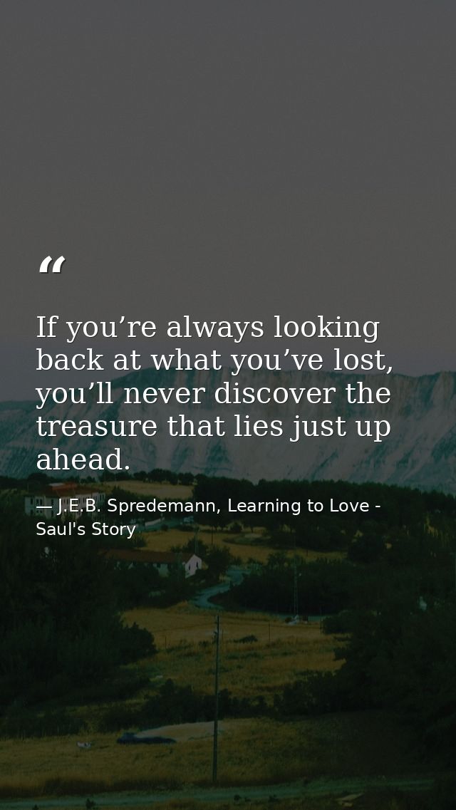 If you’re always looking back at what you’ve lost, you’ll never discover the treasure that lies just up ahead. — J.E.B. Spredemann, Learning to Love - Saul's Story