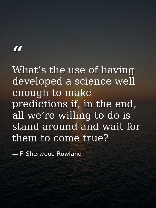 What’s the use of having developed a science well enough to make predictions if, in the end, all we’re willing to do is  — F. Sherwood Rowland