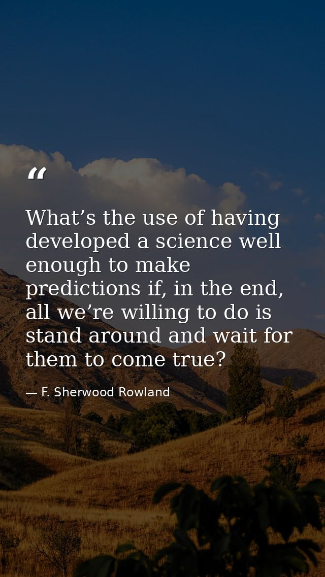 What’s the use of having developed a science well enough to make predictions if, in the end, all we’re willing to do is  — F. Sherwood Rowland
