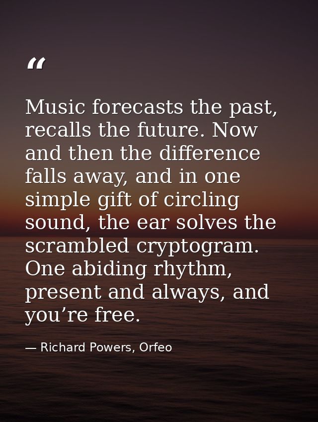 Music forecasts the past, recalls the future. Now and then the difference falls away, and in one simple gift of circling — Richard Powers, Orfeo