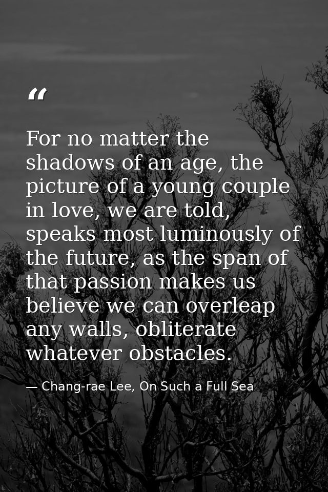 For no matter the shadows of an age, the picture of a young couple in love, we are told, speaks most luminously of the f — Chang-rae Lee, On Such a Full Sea