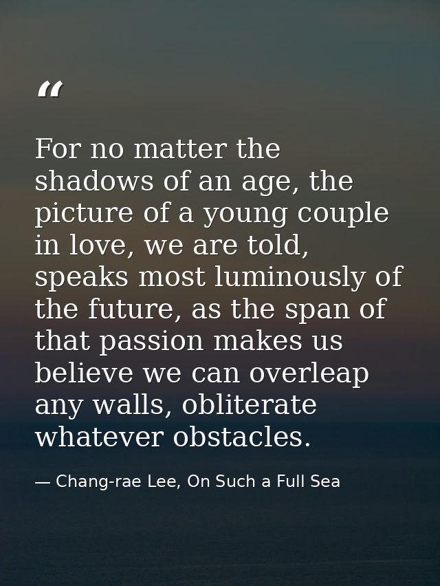 For no matter the shadows of an age, the picture of a young couple in love, we are told, speaks most luminously of the f — Chang-rae Lee, On Such a Full Sea