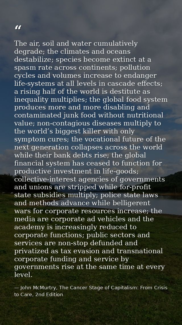 The air, soil and water cumulatively degrade; the climates and oceans destabilize; species become extinct at a spasm rat — John McMurtry, The Cancer Stage of Capitalism: From Crisis to Care, 2nd Edition