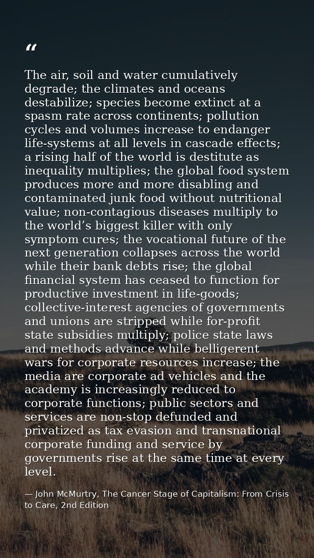The air, soil and water cumulatively degrade; the climates and oceans destabilize; species become extinct at a spasm rat — John McMurtry, The Cancer Stage of Capitalism: From Crisis to Care, 2nd Edition