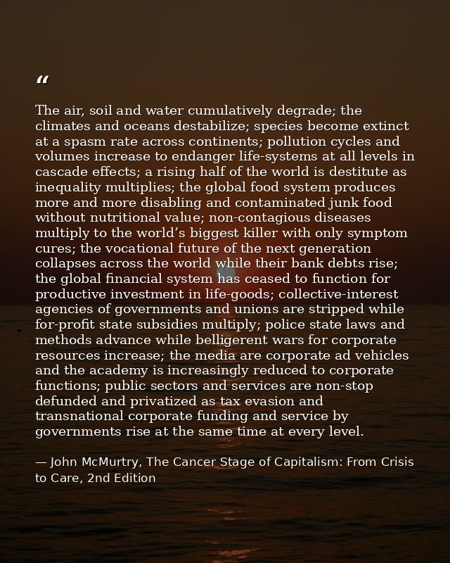 The air, soil and water cumulatively degrade; the climates and oceans destabilize; species become extinct at a spasm rat — John McMurtry, The Cancer Stage of Capitalism: From Crisis to Care, 2nd Edition