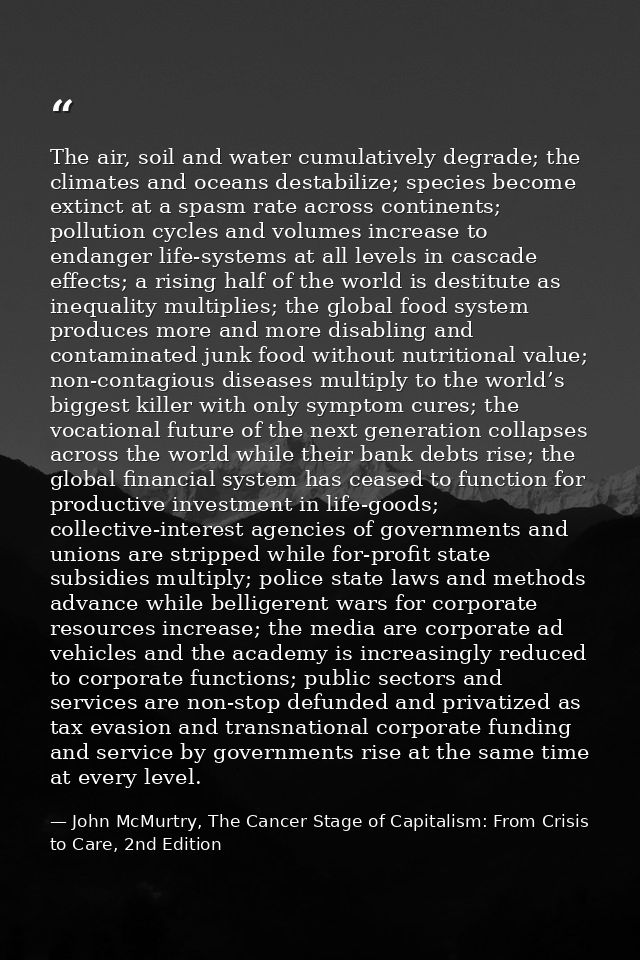 The air, soil and water cumulatively degrade; the climates and oceans destabilize; species become extinct at a spasm rat — John McMurtry, The Cancer Stage of Capitalism: From Crisis to Care, 2nd Edition