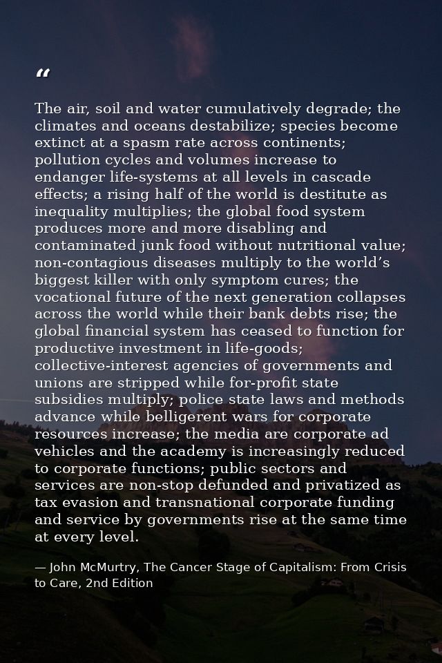 The air, soil and water cumulatively degrade; the climates and oceans destabilize; species become extinct at a spasm rat — John McMurtry, The Cancer Stage of Capitalism: From Crisis to Care, 2nd Edition