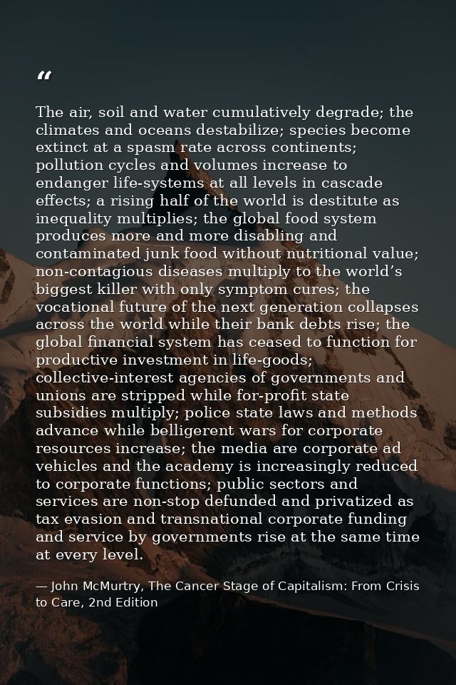 The air, soil and water cumulatively degrade; the climates and oceans destabilize; species become extinct at a spasm rat — John McMurtry, The Cancer Stage of Capitalism: From Crisis to Care, 2nd Edition