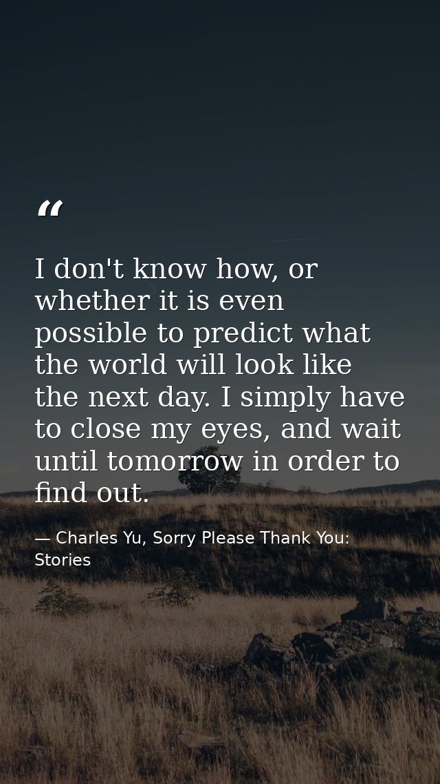 I don't know how, or whether it is even possible to predict what the world will look like the next day. I simply have to — Charles Yu, Sorry Please Thank You: Stories