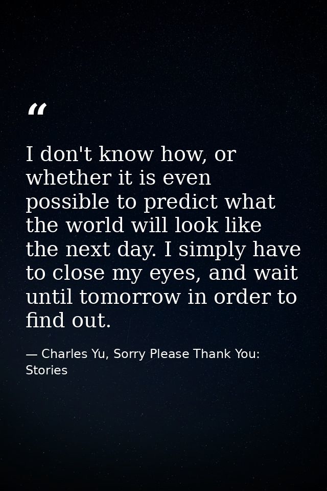 I don't know how, or whether it is even possible to predict what the world will look like the next day. I simply have to — Charles Yu, Sorry Please Thank You: Stories