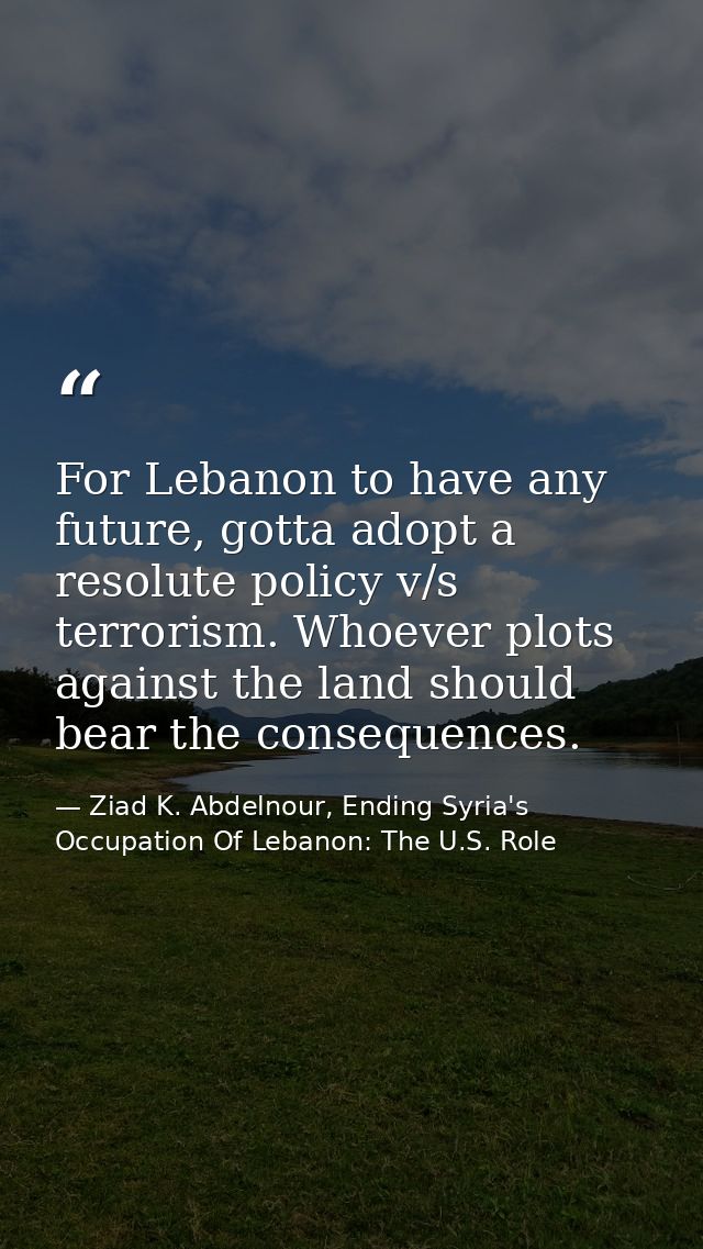 For Lebanon to have any future, gotta adopt a resolute policy v/s terrorism. Whoever plots against the land should bear  — Ziad K. Abdelnour, Ending Syria's Occupation Of Lebanon: The U.S. Role
