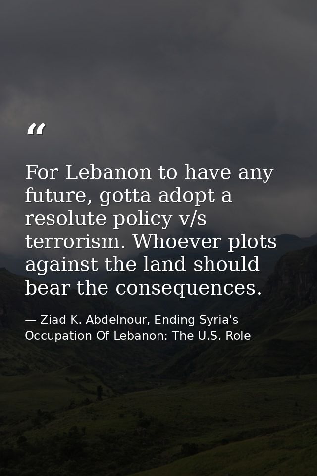 For Lebanon to have any future, gotta adopt a resolute policy v/s terrorism. Whoever plots against the land should bear  — Ziad K. Abdelnour, Ending Syria's Occupation Of Lebanon: The U.S. Role